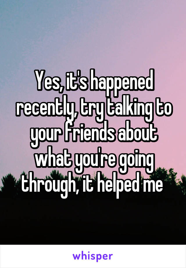 Yes, it's happened recently, try talking to your friends about what you're going through, it helped me 