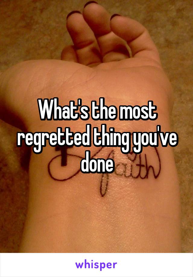 What's the most regretted thing you've done