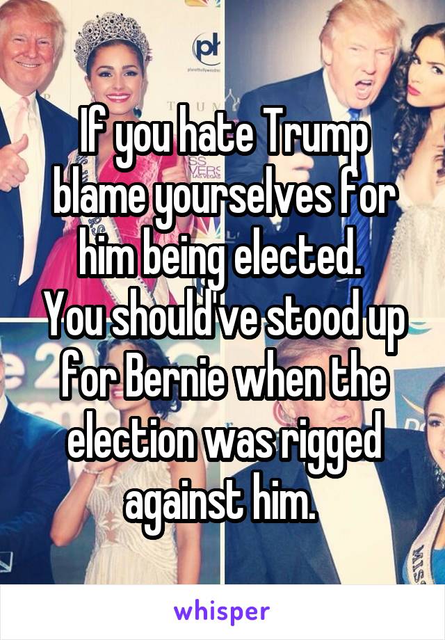 If you hate Trump blame yourselves for him being elected. 
You should've stood up for Bernie when the election was rigged against him. 