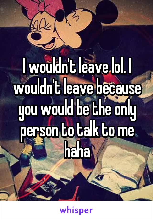 I wouldn't leave lol. I wouldn't leave because you would be the only person to talk to me haha