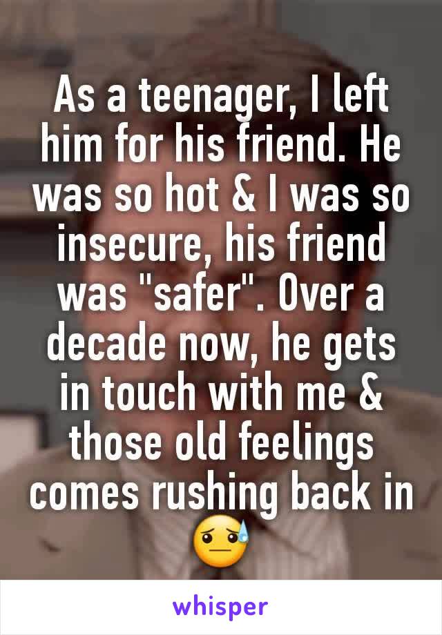 As a teenager, I left him for his friend. He was so hot & I was so insecure, his friend was "safer". Over a decade now, he gets in touch with me & those old feelings comes rushing back in😓