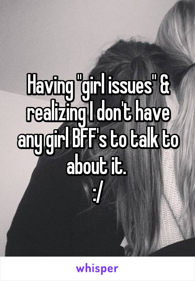 Having "girl issues" & realizing I don't have any girl BFF's to talk to about it. 
:/