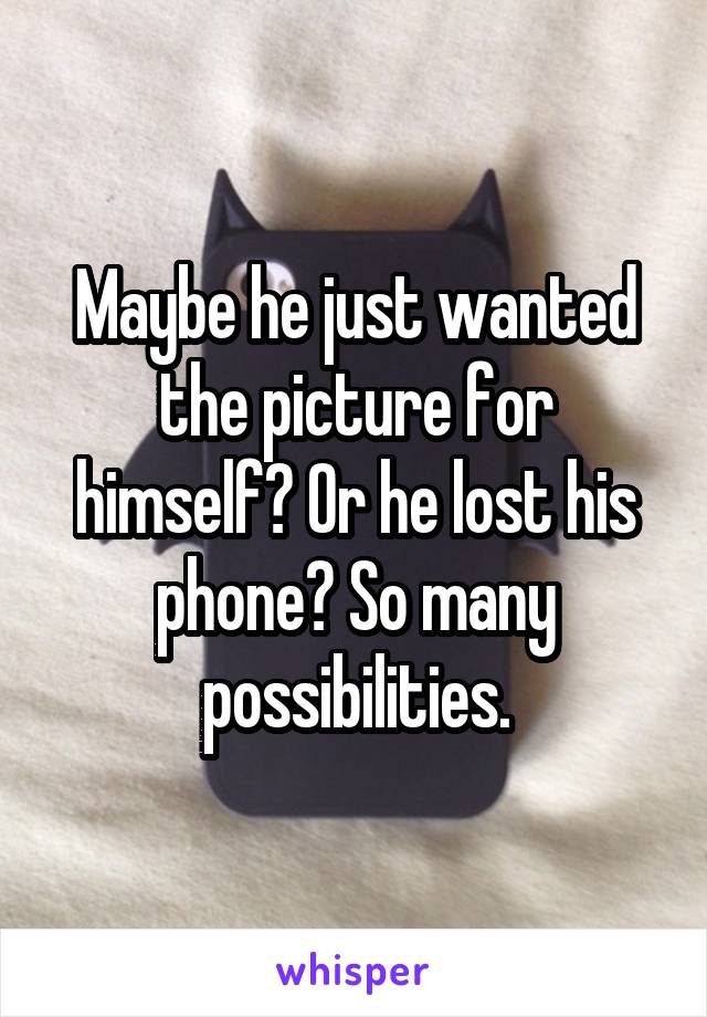 Maybe he just wanted the picture for himself? Or he lost his phone? So many possibilities.
