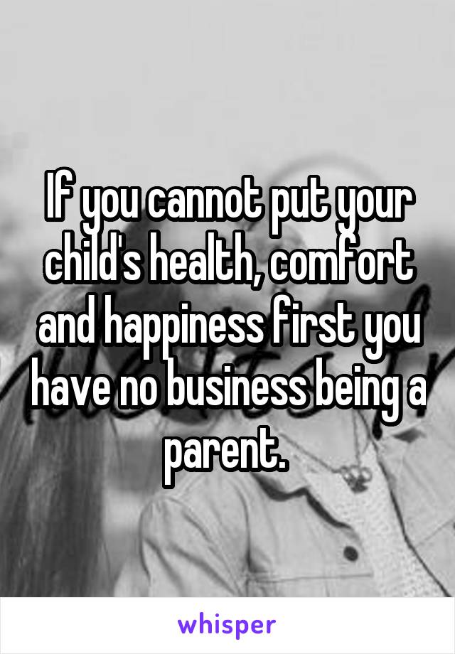 If you cannot put your child's health, comfort and happiness first you have no business being a parent. 
