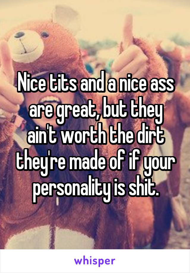 Nice tits and a nice ass are great, but they ain't worth the dirt they're made of if your personality is shit.