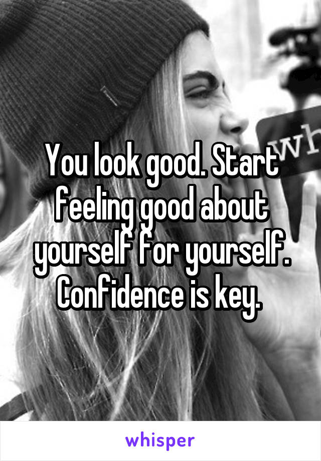 You look good. Start feeling good about yourself for yourself. Confidence is key. 
