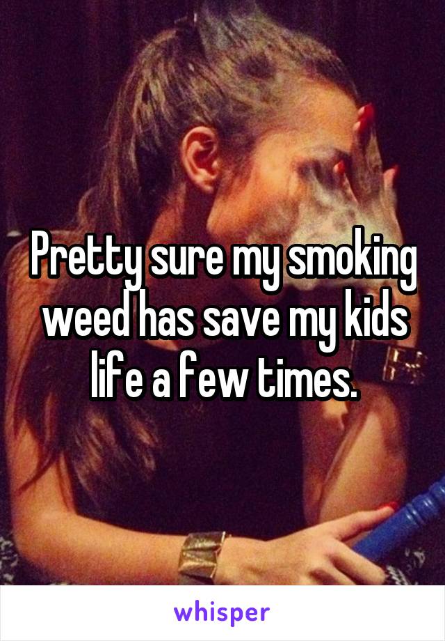 Pretty sure my smoking weed has save my kids life a few times.