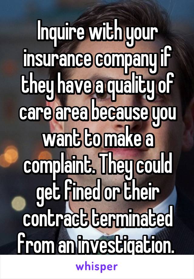 Inquire with your insurance company if they have a quality of care area because you want to make a complaint. They could get fined or their contract terminated from an investigation. 