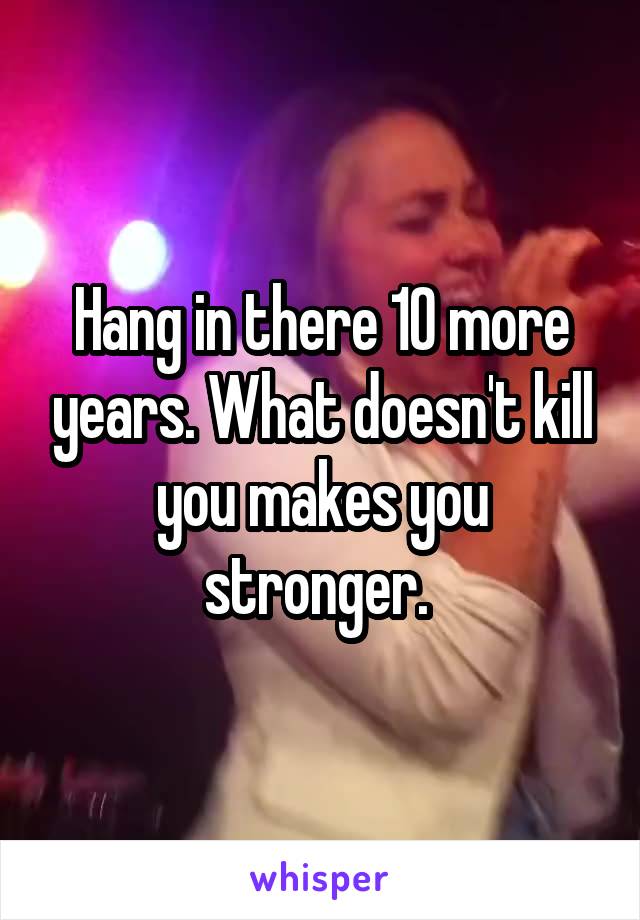 Hang in there 10 more years. What doesn't kill you makes you stronger. 