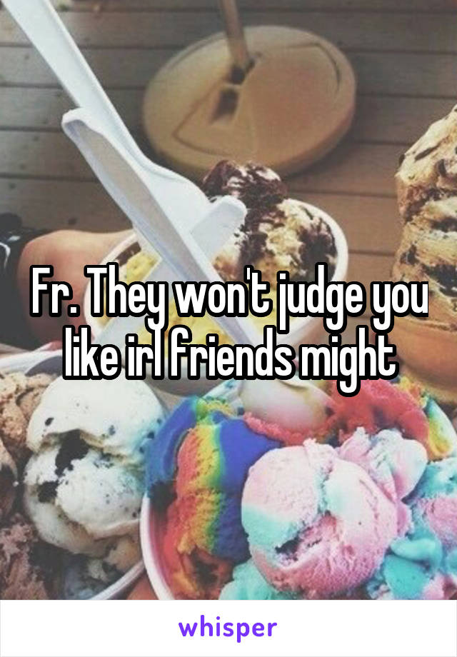 Fr. They won't judge you like irl friends might