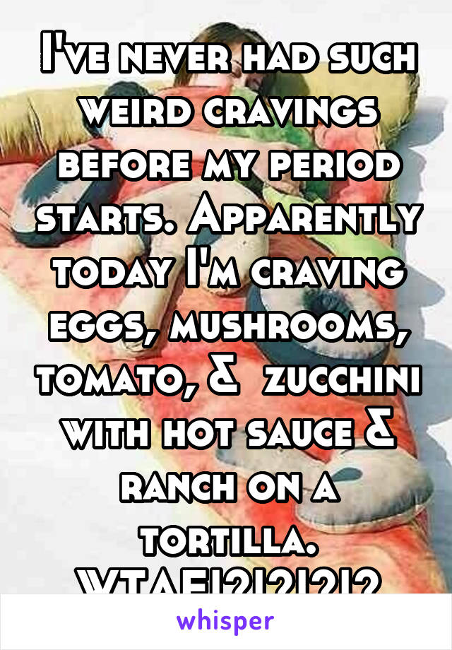 I've never had such weird cravings before my period starts. Apparently today I'm craving eggs, mushrooms, tomato, &  zucchini with hot sauce & ranch on a tortilla. WTAF!?!?!?!?