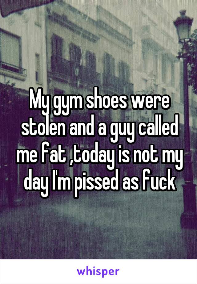 My gym shoes were stolen and a guy called me fat ,today is not my day I'm pissed as fuck