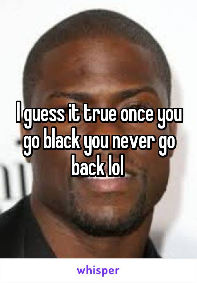 I guess it true once you go black you never go back lol 
