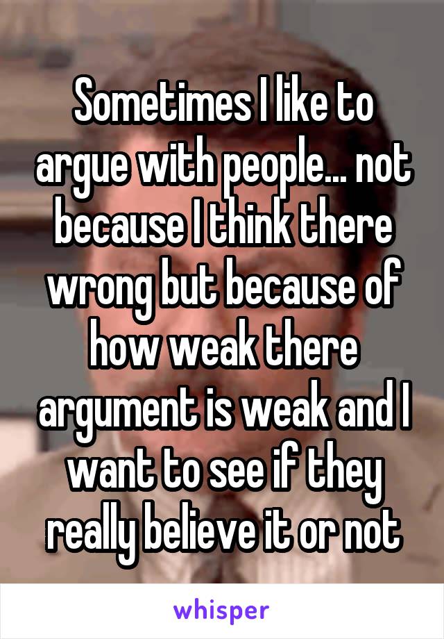 Sometimes I like to argue with people... not because I think there wrong but because of how weak there argument is weak and I want to see if they really believe it or not