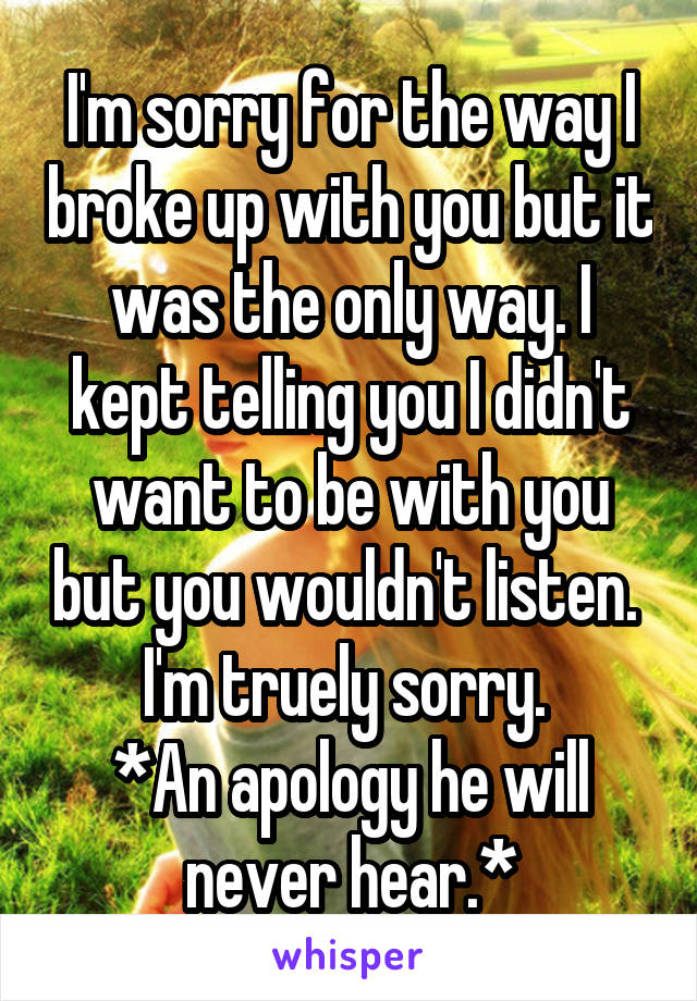 I'm sorry for the way I broke up with you but it was the only way. I kept telling you I didn't want to be with you but you wouldn't listen. 
I'm truely sorry. 
*An apology he will never hear.*