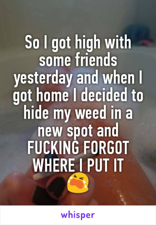 So I got high with some friends yesterday and when I got home I decided to hide my weed in a new spot and FUCKING FORGOT WHERE I PUT IT
😭