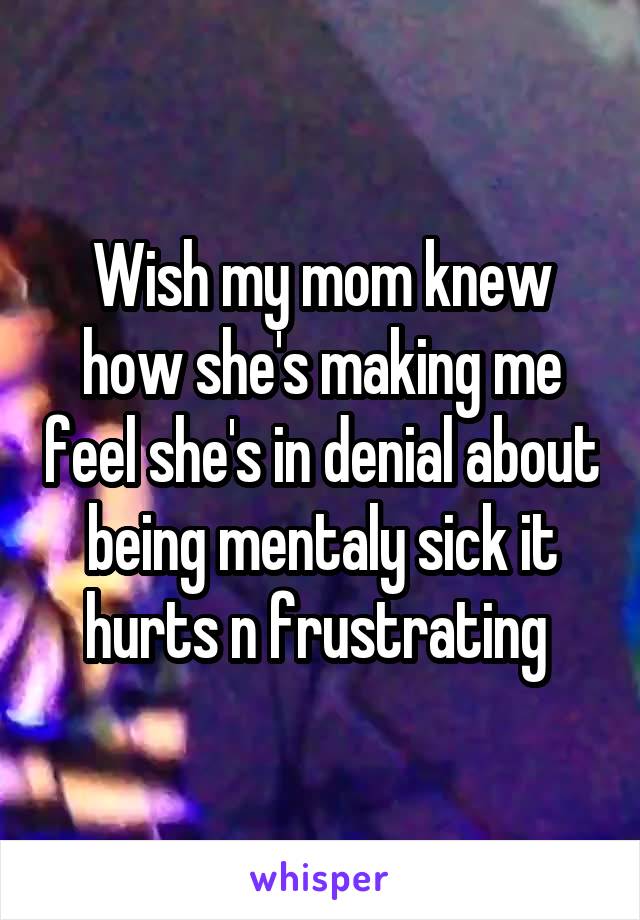 Wish my mom knew how she's making me feel she's in denial about being mentaly sick it hurts n frustrating 
