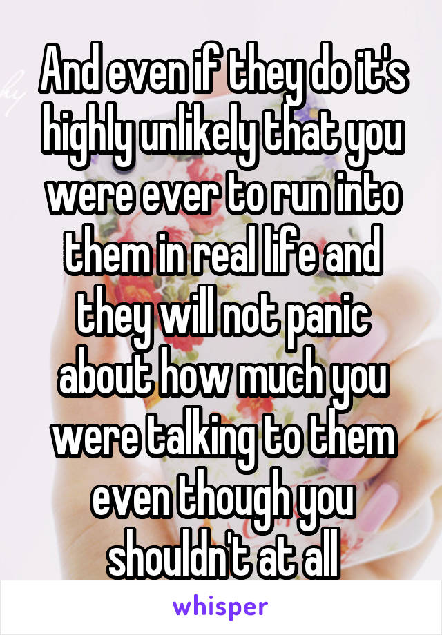 And even if they do it's highly unlikely that you were ever to run into them in real life and they will not panic about how much you were talking to them even though you shouldn't at all