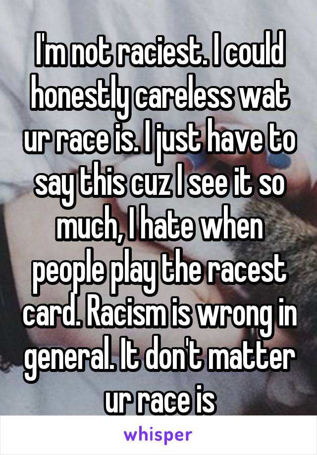 I'm not raciest. I could honestly careless wat ur race is. I just have to say this cuz I see it so much, I hate when people play the racest card. Racism is wrong in general. It don't matter ur race is