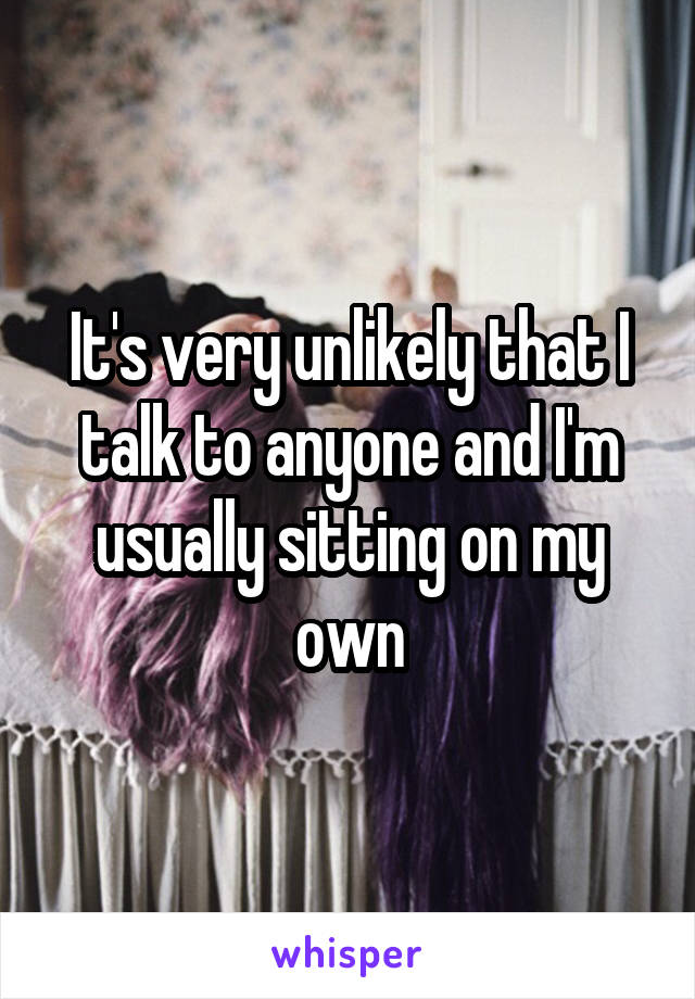 It's very unlikely that I talk to anyone and I'm usually sitting on my own