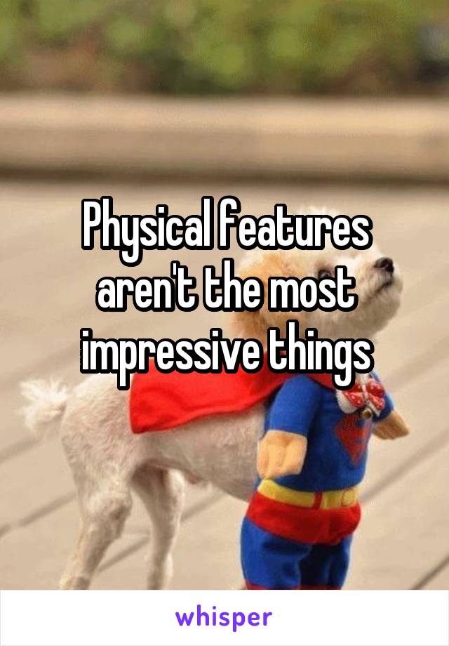 Physical features aren't the most impressive things
