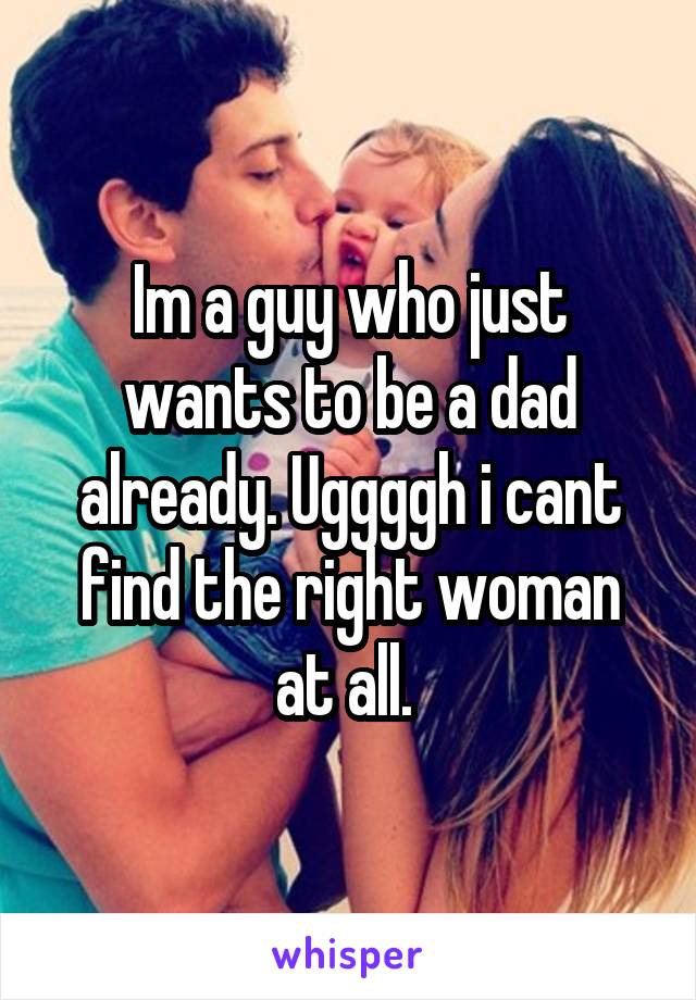 Im a guy who just wants to be a dad already. Uggggh i cant find the right woman at all. 