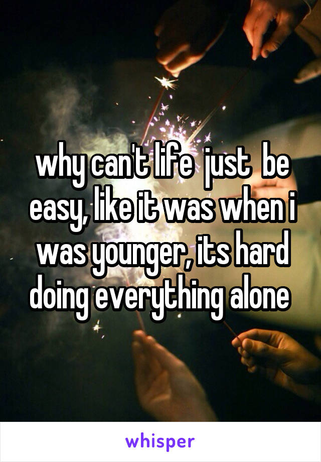 why can't life  just  be easy, like it was when i was younger, its hard doing everything alone 