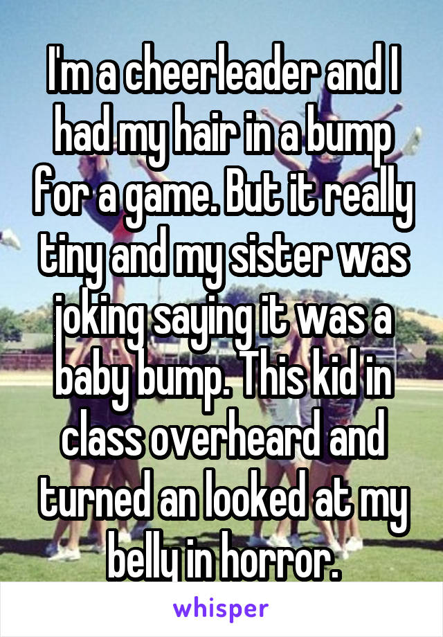 I'm a cheerleader and I had my hair in a bump for a game. But it really tiny and my sister was joking saying it was a baby bump. This kid in class overheard and turned an looked at my belly in horror.