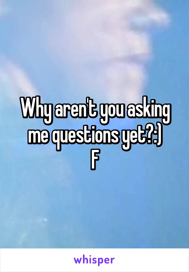 Why aren't you asking me questions yet?:)
F