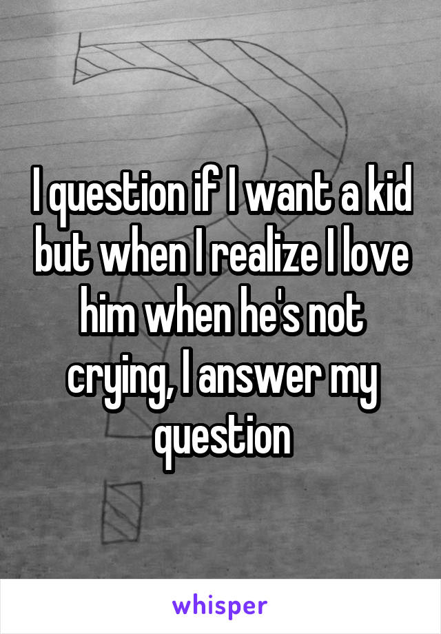 I question if I want a kid but when I realize I love him when he's not crying, I answer my question
