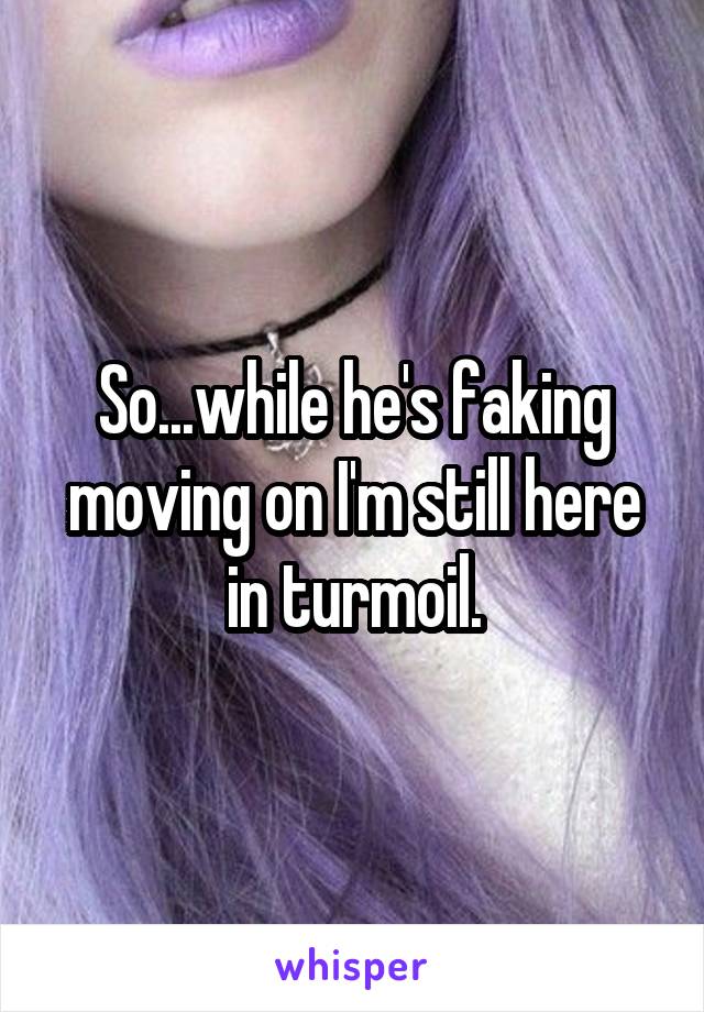 So...while he's faking moving on I'm still here in turmoil.