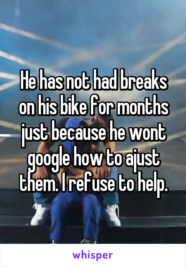He has not had breaks on his bike for months just because he wont google how to ajust them. I refuse to help.