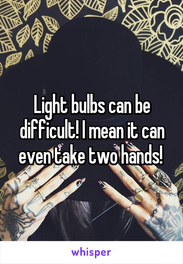 Light bulbs can be difficult! I mean it can even take two hands! 