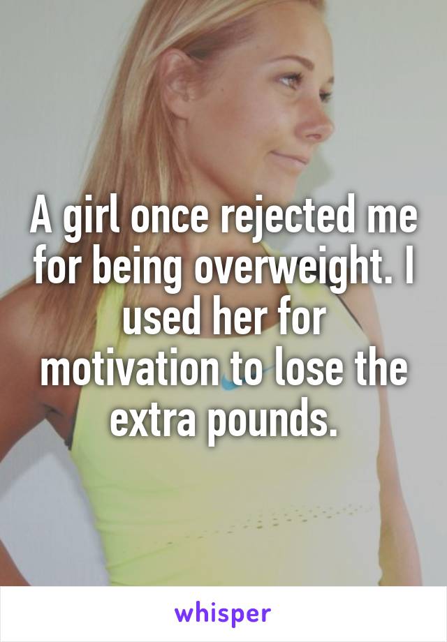 A girl once rejected me for being overweight. I used her for motivation to lose the extra pounds.