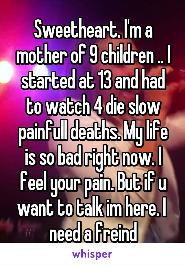Sweetheart. I'm a mother of 9 children .. I started at 13 and had to watch 4 die slow painfull deaths. My life is so bad right now. I feel your pain. But if u want to talk im here. I  need a freind