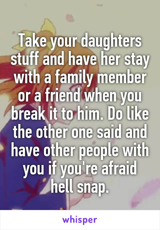 Take your daughters stuff and have her stay with a family member or a friend when you break it to him. Do like the other one said and have other people with you if you're afraid hell snap.