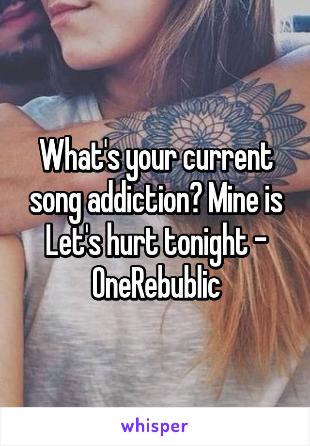 What's your current song addiction? Mine is Let's hurt tonight - OneRebublic