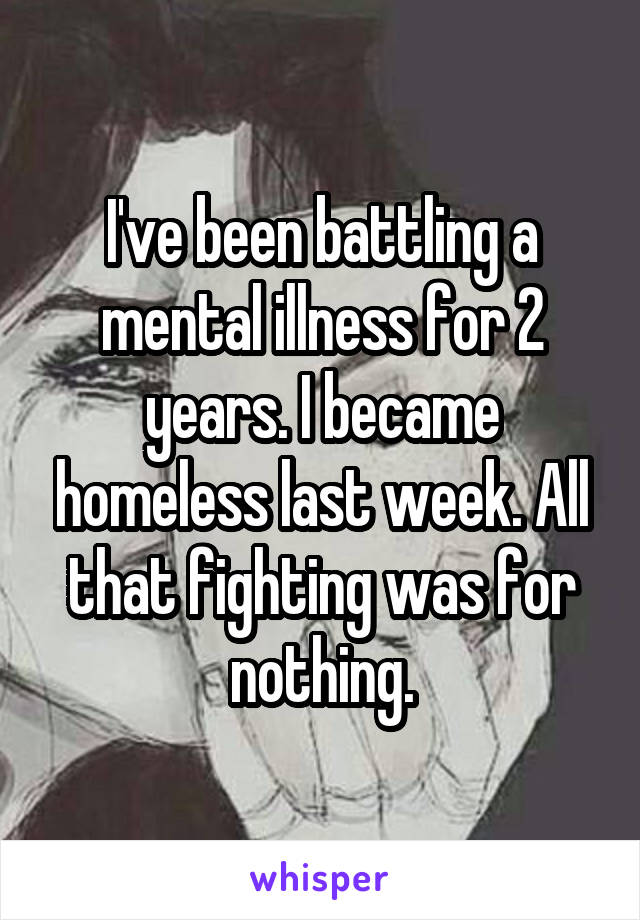 I've been battling a mental illness for 2 years. I became homeless last week. All that fighting was for nothing.