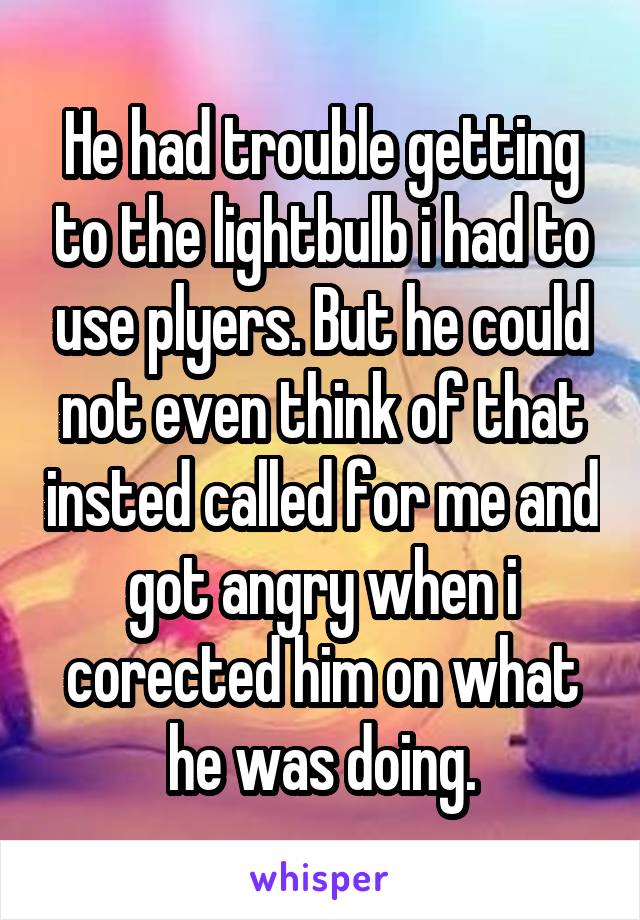 He had trouble getting to the lightbulb i had to use plyers. But he could not even think of that insted called for me and got angry when i corected him on what he was doing.