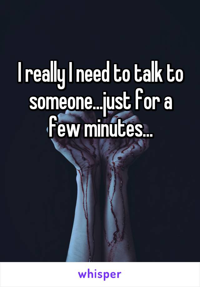 I really I need to talk to someone...just for a few minutes...


