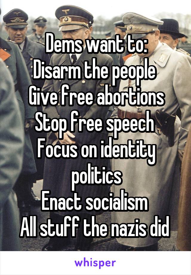 Dems want to:
Disarm the people 
Give free abortions
Stop free speech 
Focus on identity politics
Enact socialism 
All stuff the nazis did 