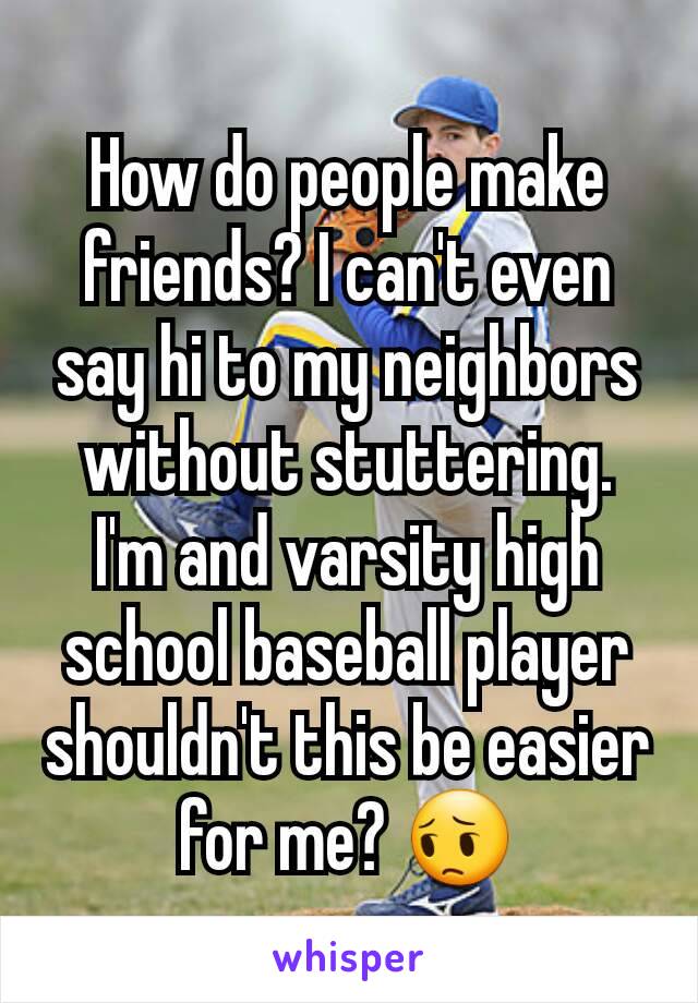 How do people make friends? I can't even say hi to my neighbors without stuttering. I'm and varsity high school baseball player shouldn't this be easier for me? 😔