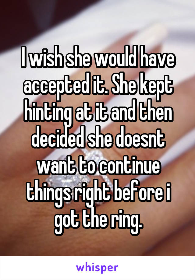 I wish she would have accepted it. She kept hinting at it and then decided she doesnt want to continue things right before i got the ring.
