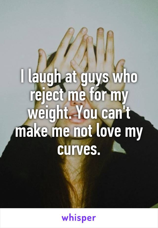 I laugh at guys who reject me for my weight. You can't make me not love my curves.