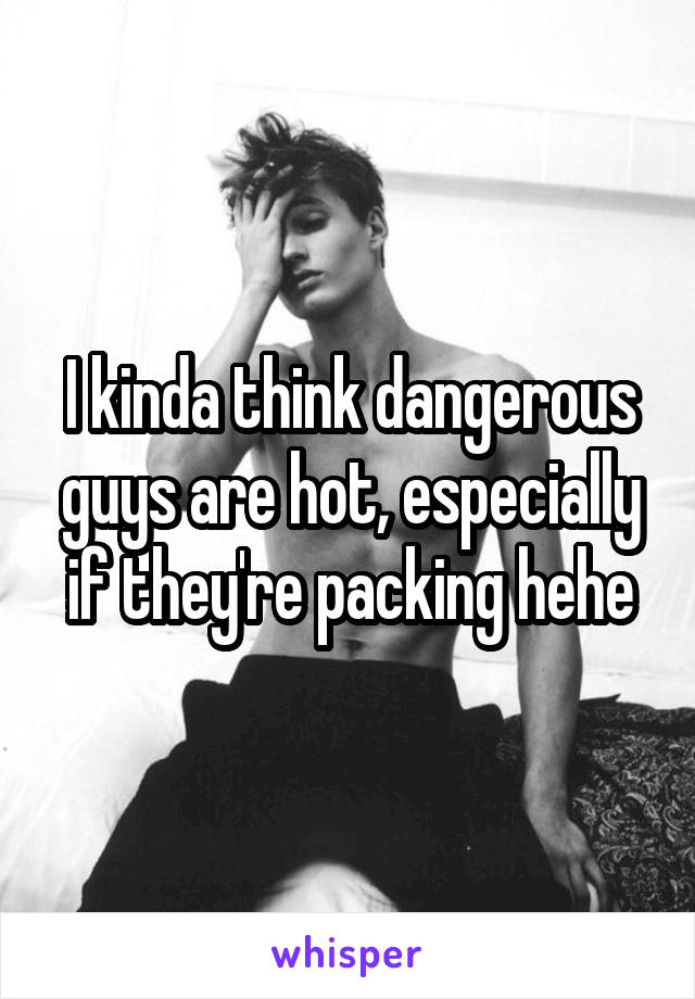 I kinda think dangerous guys are hot, especially if they're packing hehe