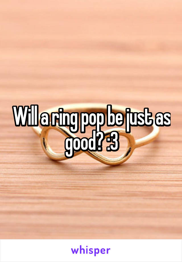 Will a ring pop be just as good? :3