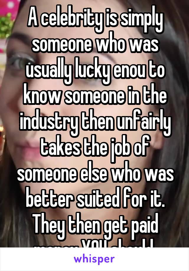 A celebrity is simply someone who was usually lucky enou to know someone in the industry then unfairly takes the job of someone else who was better suited for it. They then get paid money YOU should 