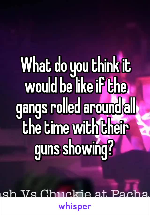 What do you think it would be like if the gangs rolled around all the time with their guns showing? 