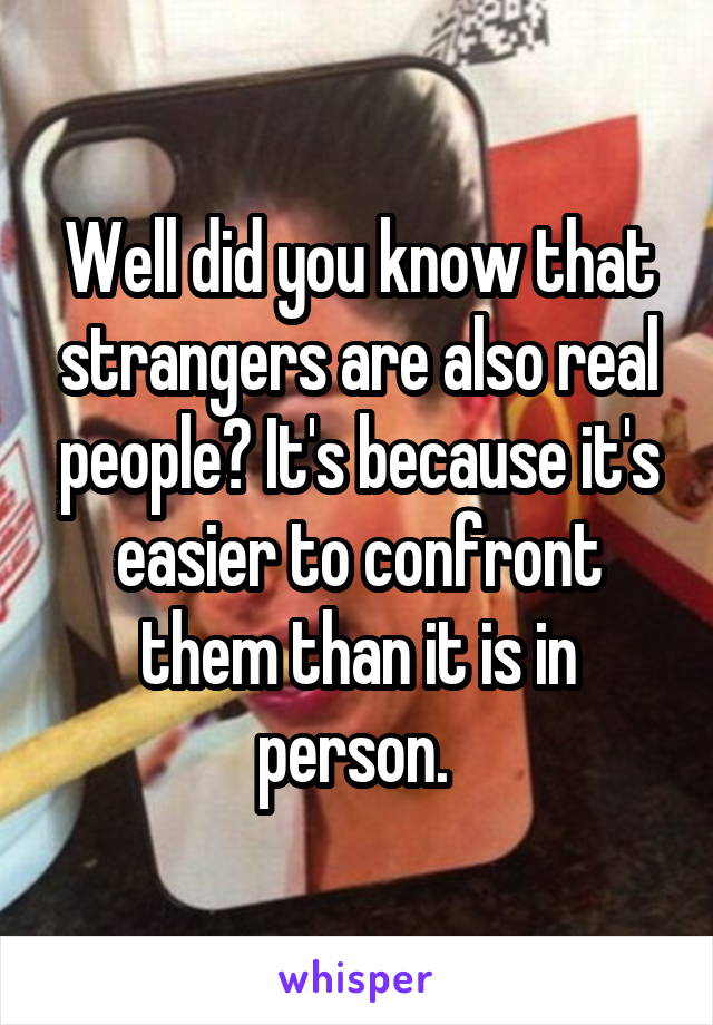 Well did you know that strangers are also real people? It's because it's easier to confront them than it is in person. 