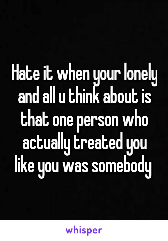 Hate it when your lonely and all u think about is that one person who actually treated you like you was somebody 